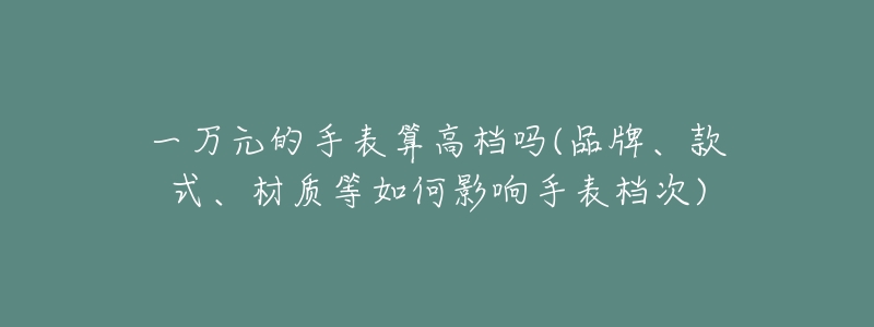 一万元的手表算高档吗(品牌、款式、材质等如何影响手表档次)-名表号 一万元的手表算高档吗(品牌、款式、材质等如何影响手表档次)