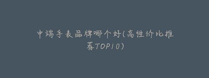 中端手表品牌哪个好(高性价比推荐TOP10)-名表号 中端手表品牌哪个好(高性价比推荐TOP10)