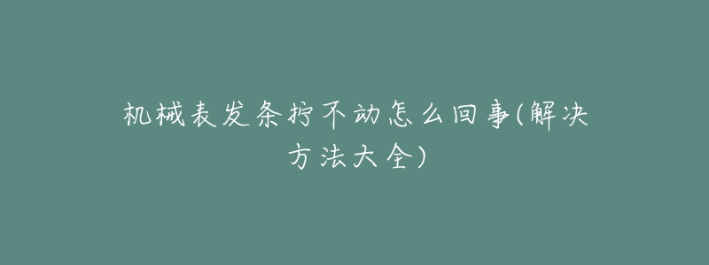 机械表发条拧不动怎么回事(解决方法大全)-名表号 机械表发条拧不动怎么回事(解决方法大全)
