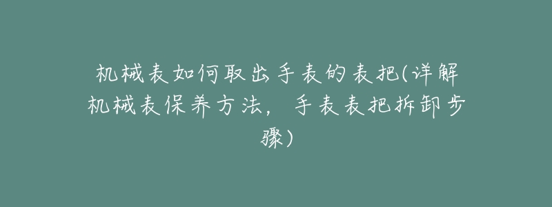 机械表如何取出手表的表把(详解机械表保养方法,手表表把拆卸步骤)-名表号 机械表如何取出手表的表把(详解机械表保养方法,手表表把拆卸步骤)
