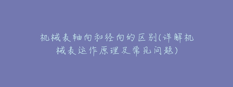 机械表轴向和径向的区别(详解机械表运作原理及常见问题)-名表号 机械表轴向和径向的区别(详解机械表运作原理及常见问题)