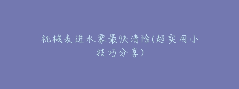 机械表进水雾最快清除(超实用小技巧分享)-名表号 机械表进水雾最快清除(超实用小技巧分享)