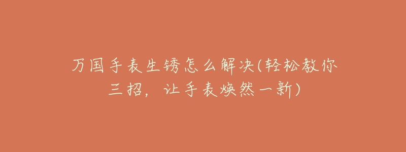 万国手表生锈怎么解决(轻松教你三招，让手表焕然一新)