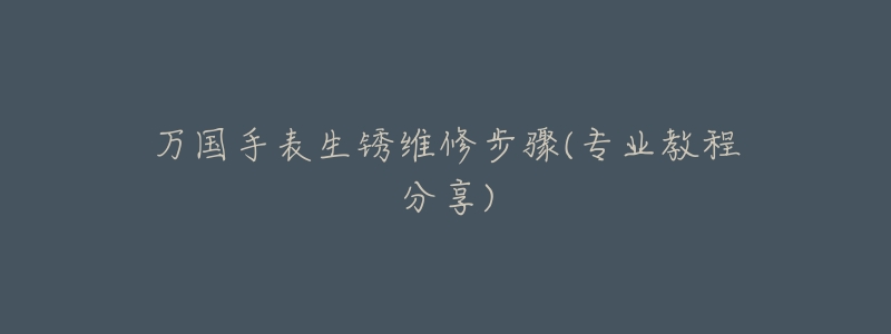 万国手表生锈维修步骤(专业教程分享)-名表号 万国手表生锈维修步骤(专业教程分享)