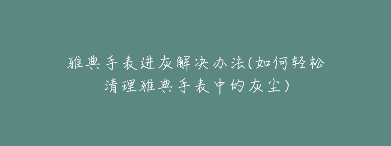 雅典手表进灰解决办法(如何轻松清理雅典手表中的灰尘)-名表号 雅典手表进灰解决办法(如何轻松清理雅典手表中的灰尘)
