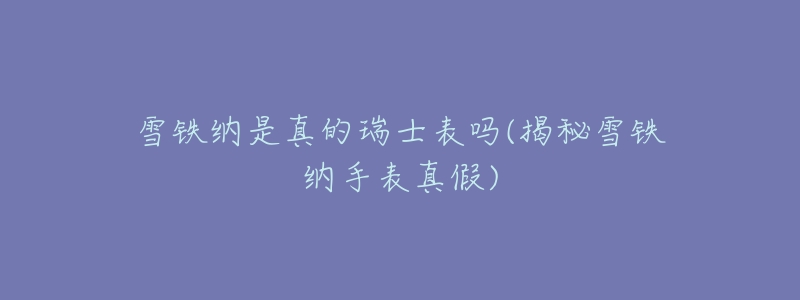 雪铁纳是真的瑞士表吗(揭秘雪铁纳手表真假)-名表号 雪铁纳是真的瑞士表吗(揭秘雪铁纳手表真假)