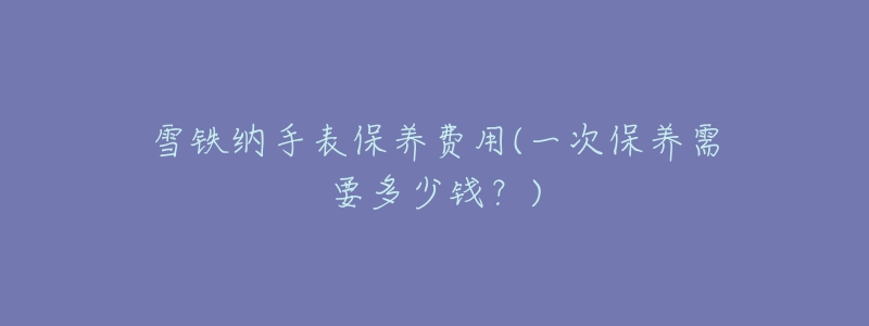 雪铁纳手表保养费用(一次保养需要多少钱?)-名表号 雪铁纳手表保养费用(一次保养需要多少钱?)
