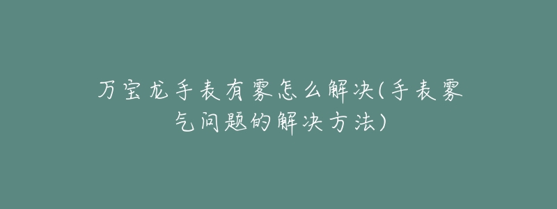 万宝龙手表有雾怎么解决(手表雾气问题的解决方法)-名表号 万宝龙手表有雾怎么解决(手表雾气问题的解决方法)
