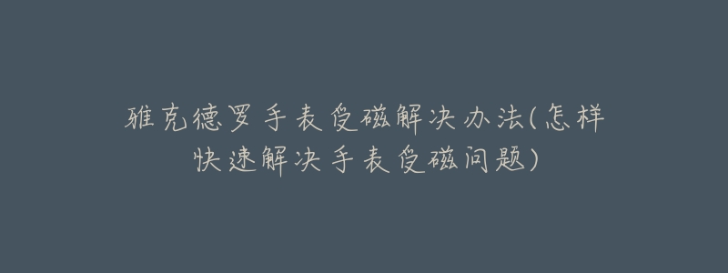 雅克德罗手表受磁解决办法(怎样快速解决手表受磁问题)