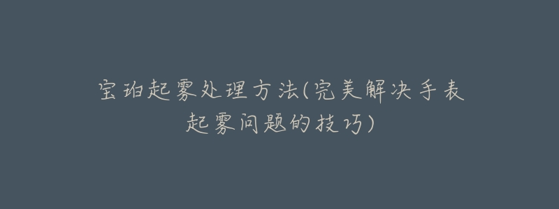 宝珀起雾处理方法(完美解决手表起雾问题的技巧)-名表号 宝珀起雾处理方法(完美解决手表起雾问题的技巧)