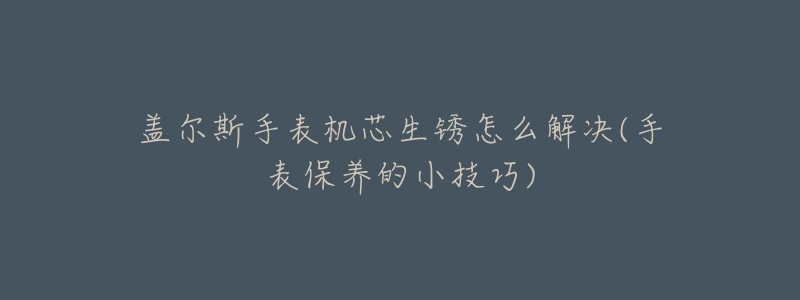 盖尔斯手表机芯生锈怎么解决(手表保养的小技巧)-名表号 盖尔斯手表机芯生锈怎么解决(手表保养的小技巧)