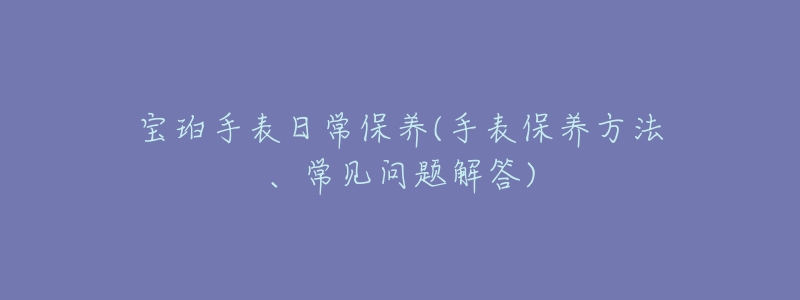 宝珀手表日常保养(手表保养方法、常见问题解答)-名表号 宝珀手表日常保养(手表保养方法、常见问题解答)
