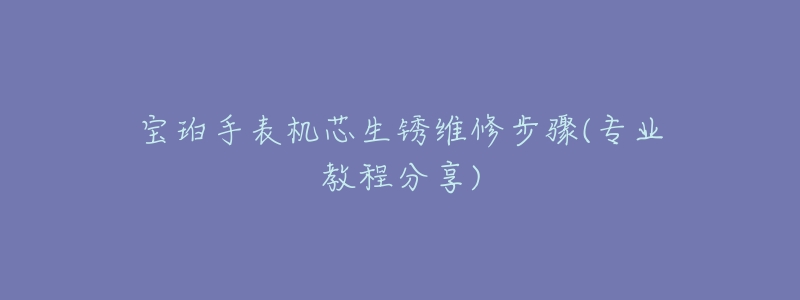 宝珀手表机芯生锈维修步骤(专业教程分享)-名表号 宝珀手表机芯生锈维修步骤(专业教程分享)