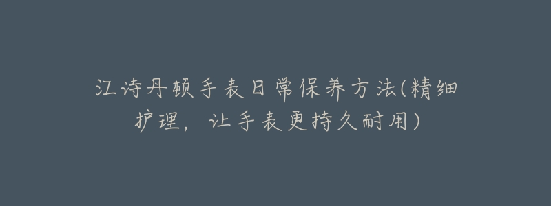 江诗丹顿手表日常保养方法(精细护理,让手表更持久耐用)-名表号 江诗丹顿手表日常保养方法(精细护理,让手表更持久耐用)