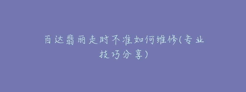 百达翡丽走时不准如何维修(专业技巧分享)-名表号 百达翡丽走时不准如何维修(专业技巧分享)