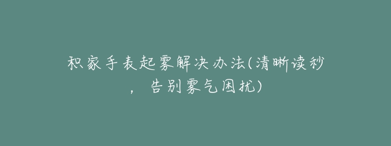 积家手表起雾解决办法(清晰读秒,告别雾气困扰)-名表号 积家手表起雾解决办法(清晰读秒,告别雾气困扰)