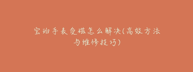 宝珀手表受磁怎么解决(高效方法与维修技巧)-名表号 宝珀手表受磁怎么解决(高效方法与维修技巧)