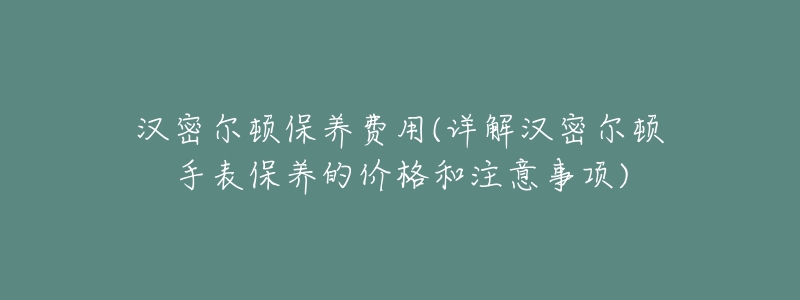 汉密尔顿保养费用(详解汉密尔顿手表保养的价格和注意事项)-名表号 汉密尔顿保养费用(详解汉密尔顿手表保养的价格和注意事项)