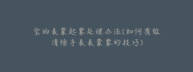 宝珀表蒙起雾处理办法(如何有效清除手表表蒙雾的技巧)-名表号 宝珀表蒙起雾处理办法(如何有效清除手表表蒙雾的技巧)