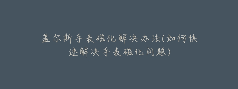 盖尔斯手表磁化解决办法(如何快速解决手表磁化问题)-名表号 盖尔斯手表磁化解决办法(如何快速解决手表磁化问题)