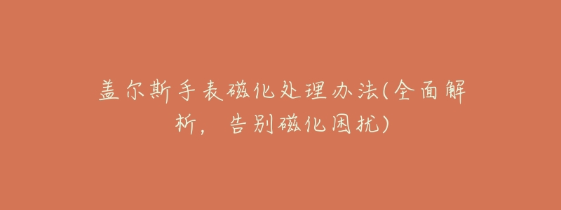 盖尔斯手表磁化处理办法(全面解析,告别磁化困扰)-名表号 盖尔斯手表磁化处理办法(全面解析,告别磁化困扰)
