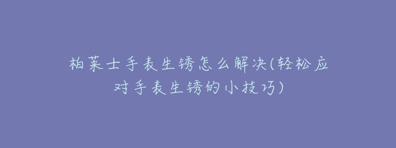 柏莱士手表生锈怎么解决(轻松应对手表生锈的小技巧)-名表号 柏莱士手表生锈怎么解决(轻松应对手表生锈的小技巧)