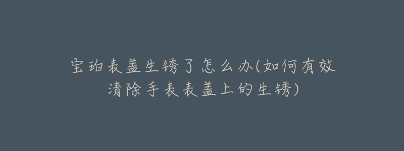 宝珀表盖生锈了怎么办(如何有效清除手表表盖上的生锈)-名表号 宝珀表盖生锈了怎么办(如何有效清除手表表盖上的生锈)