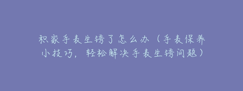 积家手表生锈了怎么办(手表保养小技巧,轻松解决手表生锈问题)-名表号 积家手表生锈了怎么办(手表保养小技巧,轻松解决手表生锈问题)