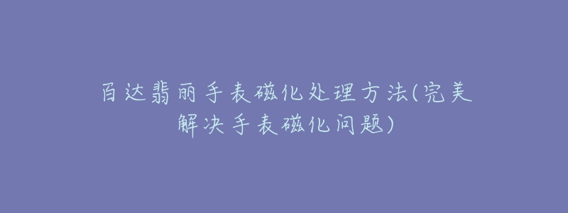 百达翡丽手表磁化处理方法(完美解决手表磁化问题)-名表号 百达翡丽手表磁化处理方法(完美解决手表磁化问题)