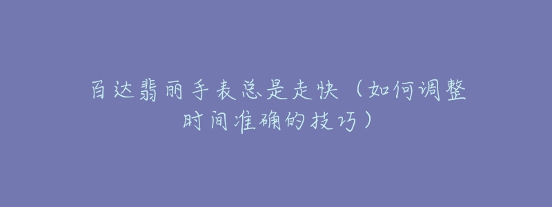 百达翡丽手表总是走快(如何调整时间准确的技巧)-名表号 百达翡丽手表总是走快(如何调整时间准确的技巧)