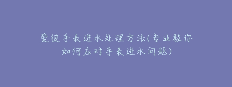 爱彼手表进水处理方法(专业教你如何应对手表进水问题)-名表号 爱彼手表进水处理方法(专业教你如何应对手表进水问题)