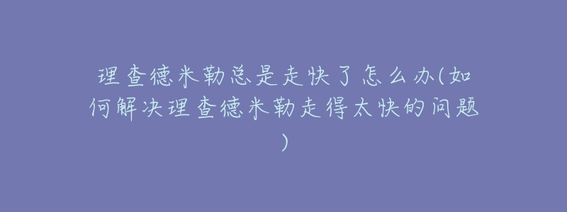 理查德米勒总是走快了怎么办(如何解决理查德米勒走得太快的问题)-名表号 理查德米勒总是走快了怎么办(如何解决理查德米勒走得太快的问题)