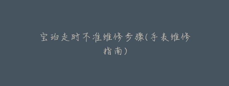 宝珀走时不准维修步骤(手表维修指南)-名表号 宝珀走时不准维修步骤(手表维修指南)
