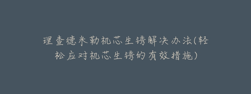理查德米勒机芯生锈解决办法(轻松应对机芯生锈的有效措施)-名表号 理查德米勒机芯生锈解决办法(轻松应对机芯生锈的有效措施)