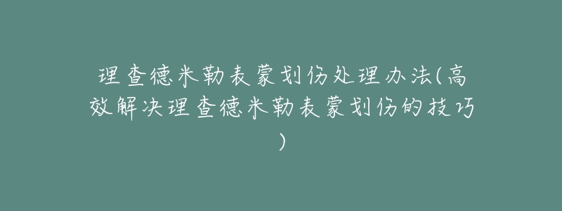 理查德米勒表蒙划伤处理办法(高效解决理查德米勒表蒙划伤的技巧)-名表号 理查德米勒表蒙划伤处理办法(高效解决理查德米勒表蒙划伤的技巧)