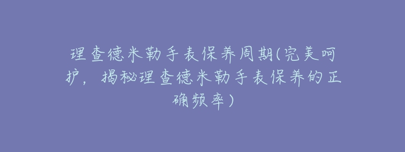 理查德米勒手表保养周期(完美呵护,揭秘理查德米勒手表保养的正确频率)-名表号 理查德米勒手表保养周期(完美呵护,揭秘理查德米勒手表保养的正确频率)