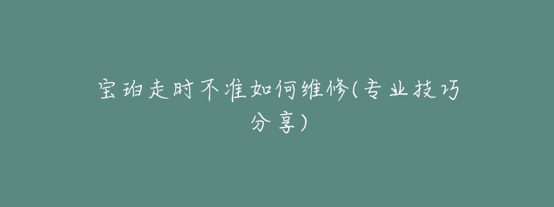 宝珀走时不准如何维修(专业技巧分享)-名表号 宝珀走时不准如何维修(专业技巧分享)