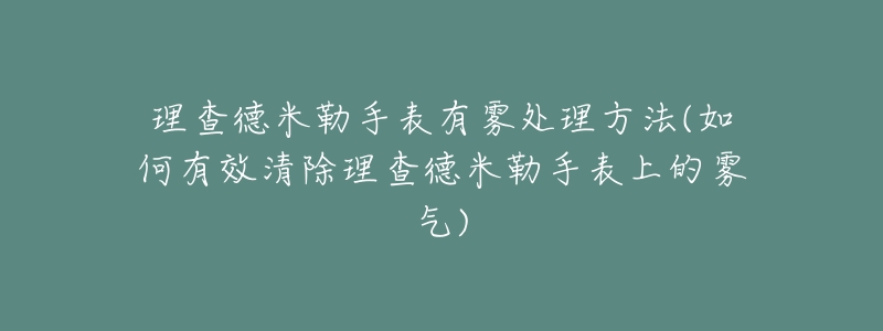 理查德米勒手表有雾处理方法(如何有效清除理查德米勒手表上的雾气)