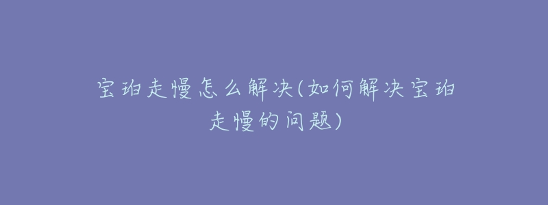宝珀走慢怎么解决(如何解决宝珀走慢的问题)-名表号 宝珀走慢怎么解决(如何解决宝珀走慢的问题)