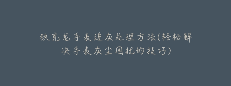 铁克龙手表进灰处理方法(轻松解决手表灰尘困扰的技巧)-名表号 铁克龙手表进灰处理方法(轻松解决手表灰尘困扰的技巧)