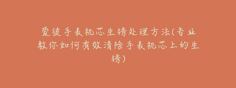 爱彼手表机芯生锈处理方法(专业教你如何有效清除手表机芯上的生锈)-名表号 爱彼手表机芯生锈处理方法(专业教你如何有效清除手表机芯上的生锈)