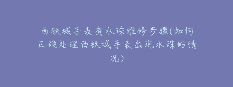 西铁城手表有水珠维修步骤(如何正确处理西铁城手表出现水珠的情况)-名表号 西铁城手表有水珠维修步骤(如何正确处理西铁城手表出现水珠的情况)