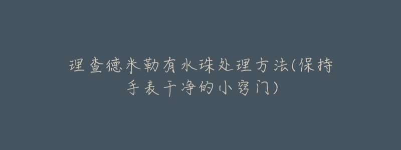 理查德米勒有水珠处理方法(保持手表干净的小窍门)-名表号 理查德米勒有水珠处理方法(保持手表干净的小窍门)