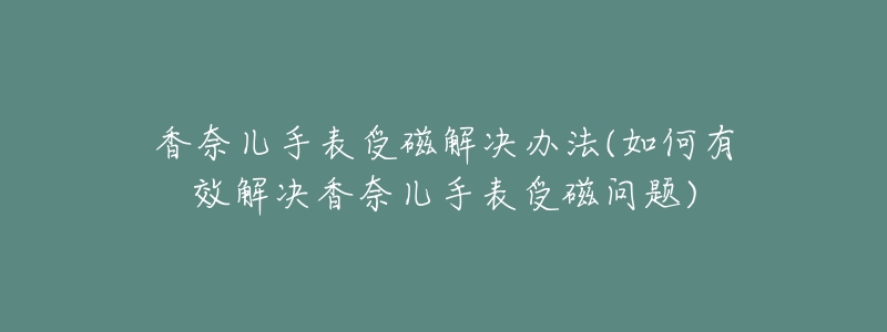 香奈儿手表受磁解决办法(如何有效解决香奈儿手表受磁问题)-名表号 香奈儿手表受磁解决办法(如何有效解决香奈儿手表受磁问题)
