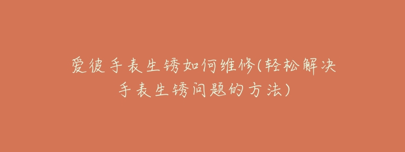 爱彼手表生锈如何维修(轻松解决手表生锈问题的方法)-名表号 爱彼手表生锈如何维修(轻松解决手表生锈问题的方法)