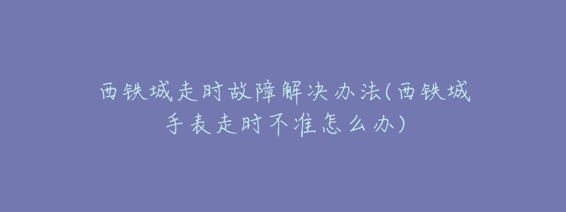 西铁城走时故障解决办法(西铁城手表走时不准怎么办)-名表号 西铁城走时故障解决办法(西铁城手表走时不准怎么办)
