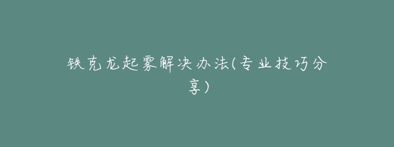 铁克龙起雾解决办法(专业技巧分享)-名表号 铁克龙起雾解决办法(专业技巧分享)