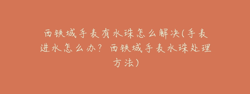 西铁城手表有水珠怎么解决(手表进水怎么办?西铁城手表水珠处理方法)-名表号 西铁城手表有水珠怎么解决(手表进水怎么办?西铁城手表水珠处理方法)