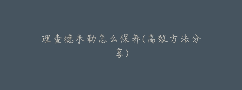 理查德米勒怎么保养(高效方法分享)-名表号 理查德米勒怎么保养(高效方法分享)