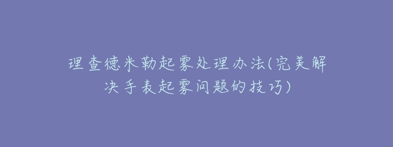 理查德米勒起雾处理办法(完美解决手表起雾问题的技巧)-名表号 理查德米勒起雾处理办法(完美解决手表起雾问题的技巧)